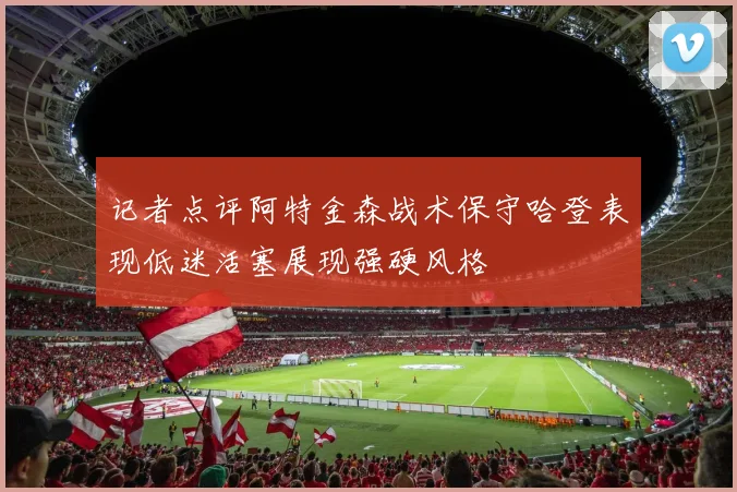 记者点评阿特金森战术保守哈登表现低迷活塞展现强硬风格