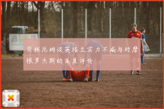 贝林厄姆谈英格兰实力不减与对摩根罗杰斯的高度评价