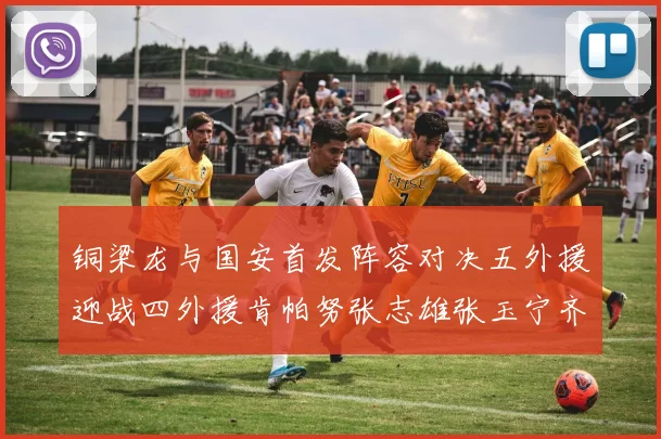 铜梁龙与国安首发阵容对决五外援迎战四外援肯帕努张志雄张玉宁齐上阵