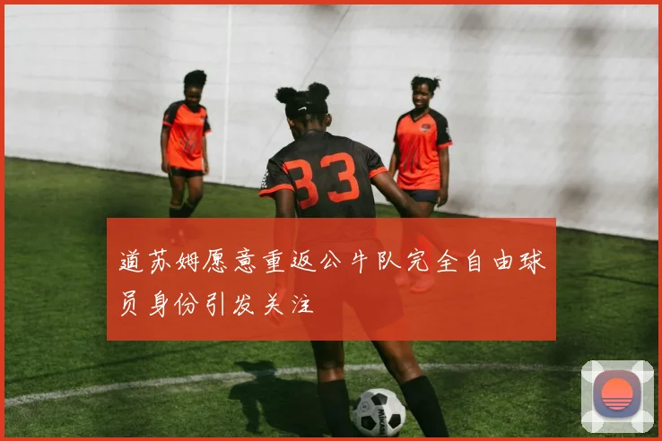 道苏姆愿意重返公牛队完全自由球员身份引发关注