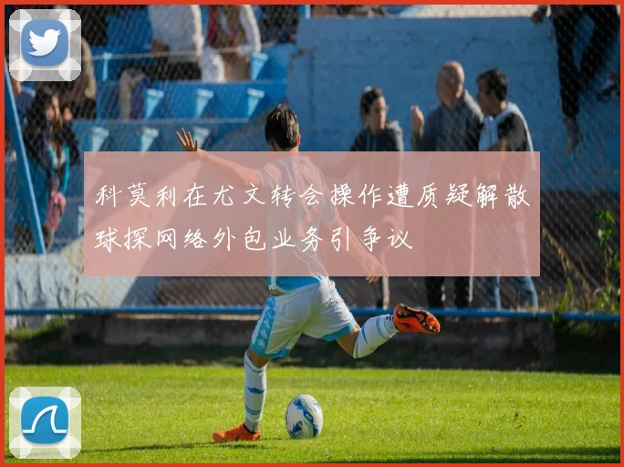 科莫利在尤文转会操作遭质疑解散球探网络外包业务引争议