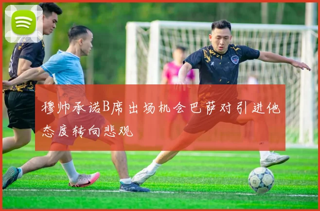 穆帅承诺B席出场机会巴萨对引进他态度转向悲观