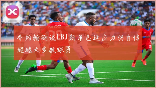 乔约翰逊谈LBJ新角色适应力仍自信超越大多数球员