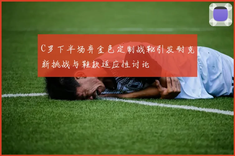 C罗下半场弃金色定制战靴引发耐克新挑战与鞋款适应性讨论