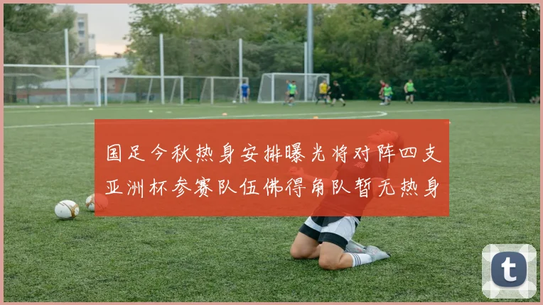 国足今秋热身安排曝光将对阵四支亚洲杯参赛队伍佛得角队暂无热身计划