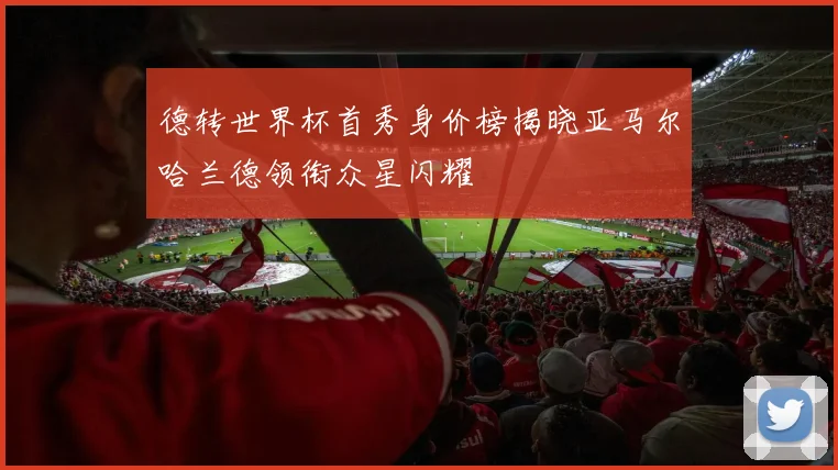 德转世界杯首秀身价榜揭晓亚马尔哈兰德领衔众星闪耀
