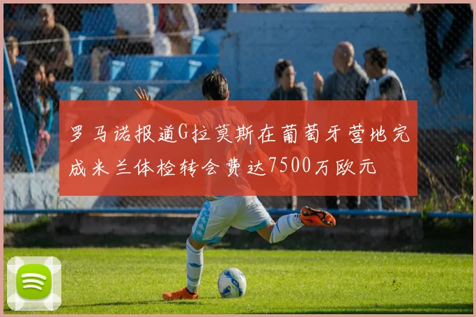 罗马诺报道G拉莫斯在葡萄牙营地完成米兰体检转会费达7500万欧元
