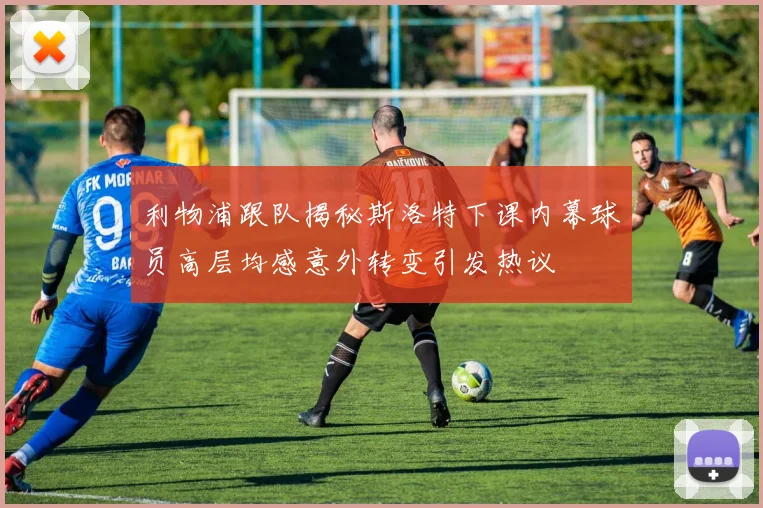 利物浦跟队揭秘斯洛特下课内幕球员高层均感意外转变引发热议