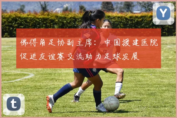 佛得角足协副主席：中国援建医院促进友谊赛交流助力足球发展