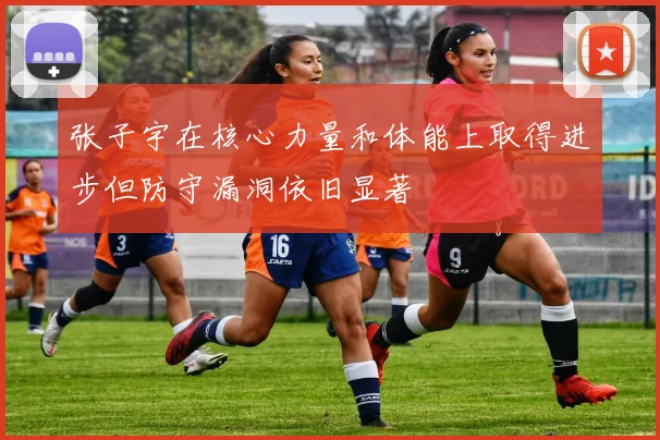 张子宇在核心力量和体能上取得进步但防守漏洞依旧显著