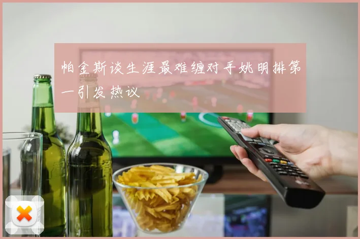 帕金斯谈生涯最难缠对手姚明排第一引发热议