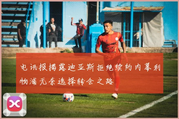 电讯报揭露迪亚斯拒绝续约内幕利物浦无奈选择转会之路